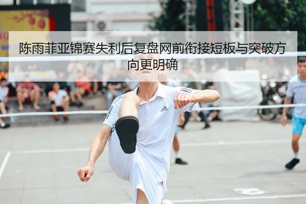 陈雨菲亚锦赛失利后复盘网前衔接短板与突破方向更明确